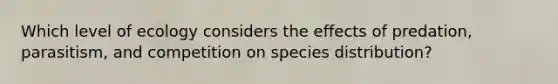 Which level of ecology considers the effects of predation, parasitism, and competition on species distribution?