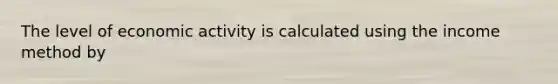 The level of economic activity is calculated using the income method by