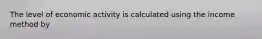 The level of economic activity is calculated using the income method by​