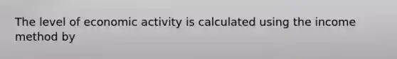 The level of economic activity is calculated using the income method by​