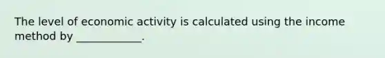 The level of economic activity is calculated using the income method by​ ____________.