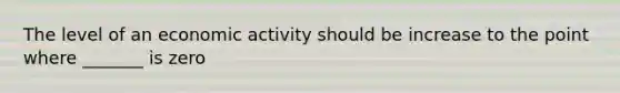 The level of an economic activity should be increase to the point where _______ is zero