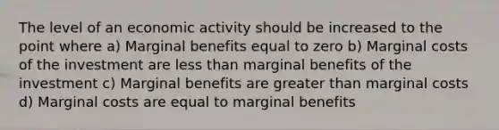 The level of an economic activity should be increased to the point where a) Marginal benefits equal to zero b) Marginal costs of the investment are less than marginal benefits of the investment c) Marginal benefits are greater than marginal costs d) Marginal costs are equal to marginal benefits