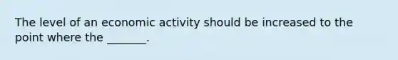 The level of an economic activity should be increased to the point where the _______.