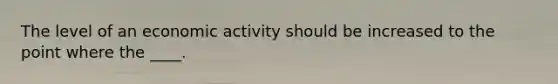 The level of an economic activity should be increased to the point where the ____.