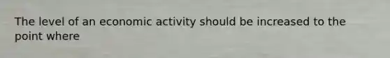 The level of an economic activity should be increased to the point where