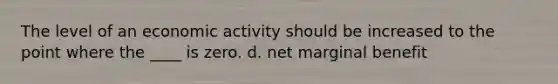 The level of an economic activity should be increased to the point where the ____ is zero. d. net marginal benefit