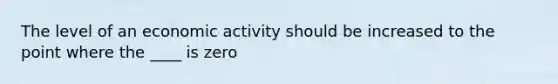 The level of an economic activity should be increased to the point where the ____ is zero