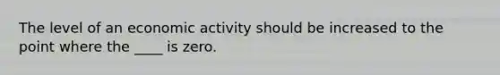 The level of an economic activity should be increased to the point where the ____ is zero.