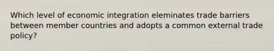 Which level of economic integration eleminates trade barriers between member countries and adopts a common external trade policy?