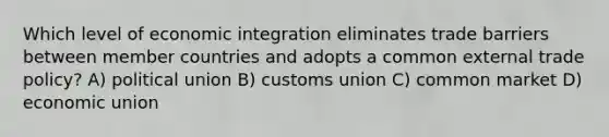 Which level of economic integration eliminates trade barriers between member countries and adopts a common external trade policy? A) political union B) customs union C) common market D) economic union