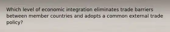 Which level of economic integration eliminates trade barriers between member countries and adopts a common external trade policy?