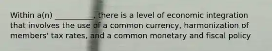 Within a(n) __________, there is a level of economic integration that involves the use of a common currency, harmonization of members' tax rates, and a common monetary and fiscal policy