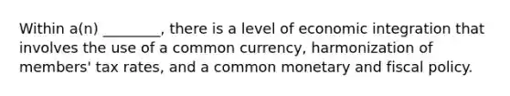 Within a(n) ________, there is a level of economic integration that involves the use of a common currency, harmonization of members' tax rates, and a common monetary and fiscal policy.