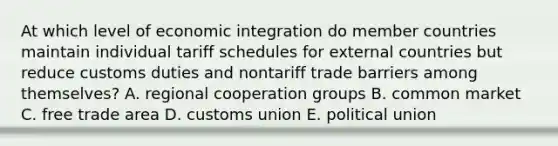 At which level of economic integration do member countries maintain individual tariff schedules for external countries but reduce customs duties and nontariff trade barriers among themselves? A. regional cooperation groups B. common market C. free trade area D. customs union E. political union