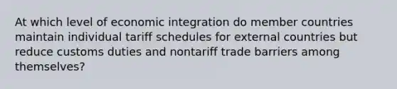 At which level of economic integration do member countries maintain individual tariff schedules for external countries but reduce customs duties and nontariff trade barriers among themselves?