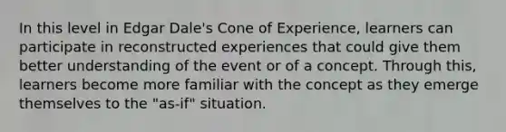 In this level in Edgar Dale's Cone of Experience, learners can participate in reconstructed experiences that could give them better understanding of the event or of a concept. Through this, learners become more familiar with the concept as they emerge themselves to the "as-if" situation.