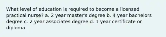 What level of education is required to become a licensed practical nurse? a. 2 year master's degree b. 4 year bachelors degree c. 2 year associates degree d. 1 year certificate or diploma