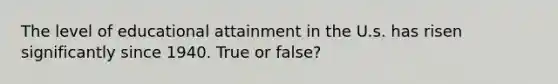 The level of educational attainment in the U.s. has risen significantly since 1940. True or false?