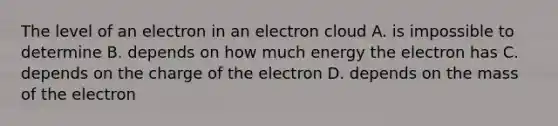 The level of an electron in an electron cloud A. is impossible to determine B. depends on how much energy the electron has C. depends on the charge of the electron D. depends on the mass of the electron