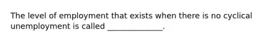 The level of employment that exists when there is no cyclical unemployment is called ______________.