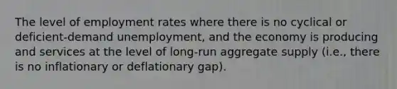 The level of employment rates where there is no cyclical or deficient-demand unemployment, and the economy is producing and services at the level of long-run aggregate supply (i.e., there is no inflationary or deflationary gap).