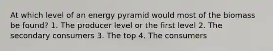 At which level of an energy pyramid would most of the biomass be found? 1. The producer level or the first level 2. The secondary consumers 3. The top 4. The consumers