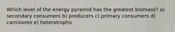 Which level of the energy pyramid has the greatest biomass? a) secondary consumers b) producers c) primary consumers d) carnivores e) heterotrophs