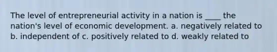 The level of entrepreneurial activity in a nation is ____ the nation's level of economic development. a. negatively related to b. independent of c. positively related to d. weakly related to