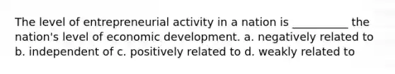 The level of entrepreneurial activity in a nation is __________ the nation's level of economic development. a. negatively related to b. independent of c. positively related to d. weakly related to