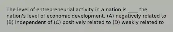 The level of entrepreneurial activity in a nation is ____ the nation's level of economic development. (A) negatively related to (B) independent of (C) positively related to (D) weakly related to