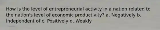 How is the level of entrepreneurial activity in a nation related to the nation's level of economic productivity? a. Negatively b. Independent of c. Positively d. Weakly