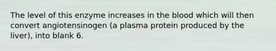 The level of this enzyme increases in the blood which will then convert angiotensinogen (a plasma protein produced by the liver), into blank 6.