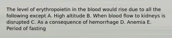 The level of erythropoietin in the blood would rise due to all the following except A. High altitude B. When blood flow to kidneys is disrupted C. As a consequence of hemorrhage D. Anemia E. Period of fasting