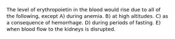 The level of erythropoietin in <a href='https://www.questionai.com/knowledge/k7oXMfj7lk-the-blood' class='anchor-knowledge'>the blood</a> would rise due to all of the following, except A) during anemia. B) at high altitudes. C) as a consequence of hemorrhage. D) during periods of fasting. E) when blood flow to the kidneys is disrupted.