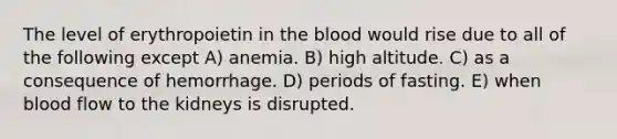 The level of erythropoietin in the blood would rise due to all of the following except A) anemia. B) high altitude. C) as a consequence of hemorrhage. D) periods of fasting. E) when blood flow to the kidneys is disrupted.