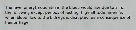 The level of erythropoietin in the blood would rise due to all of the following except periods of fasting. high altitude. anemia. when blood flow to the kidneys is disrupted. as a consequence of hemorrhage.