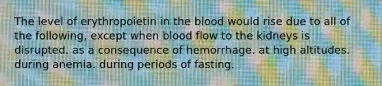 The level of erythropoietin in the blood would rise due to all of the following, except when blood flow to the kidneys is disrupted. as a consequence of hemorrhage. at high altitudes. during anemia. during periods of fasting.