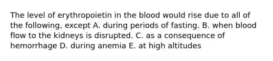 The level of erythropoietin in the blood would rise due to all of the following, except A. during periods of fasting. B. when blood flow to the kidneys is disrupted. C. as a consequence of hemorrhage D. during anemia E. at high altitudes