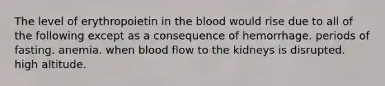 The level of erythropoietin in the blood would rise due to all of the following except as a consequence of hemorrhage. periods of fasting. anemia. when blood flow to the kidneys is disrupted. high altitude.