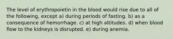 The level of erythropoietin in the blood would rise due to all of the following, except a) during periods of fasting. b) as a consequence of hemorrhage. c) at high altitudes. d) when blood flow to the kidneys is disrupted. e) during anemia.