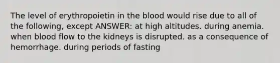 The level of erythropoietin in the blood would rise due to all of the following, except ANSWER: at high altitudes. during anemia. when blood flow to the kidneys is disrupted. as a consequence of hemorrhage. during periods of fasting