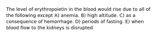 The level of erythropoietin in the blood would rise due to all of the following except A) anemia. B) high altitude. C) as a consequence of hemorrhage. D) periods of fasting. E) when blood flow to the kidneys is disrupted