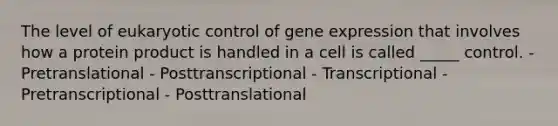 The level of eukaryotic control of gene expression that involves how a protein product is handled in a cell is called _____ control. - Pretranslational - Posttranscriptional - Transcriptional - Pretranscriptional - Posttranslational