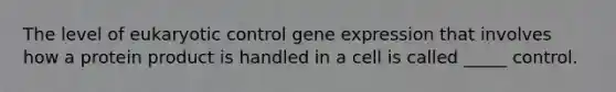 The level of eukaryotic control gene expression that involves how a protein product is handled in a cell is called _____ control.