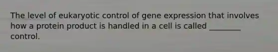 The level of eukaryotic control of gene expression that involves how a protein product is handled in a cell is called ________ control.