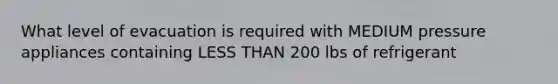 What level of evacuation is required with MEDIUM pressure appliances containing LESS THAN 200 lbs of refrigerant