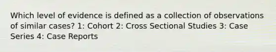 Which level of evidence is defined as a collection of observations of similar cases? 1: Cohort 2: Cross Sectional Studies 3: Case Series 4: Case Reports