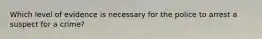 Which level of evidence is necessary for the police to arrest a suspect for a crime?