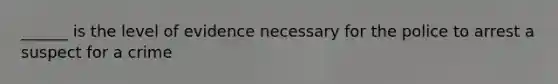 ______ is the level of evidence necessary for the police to arrest a suspect for a crime
